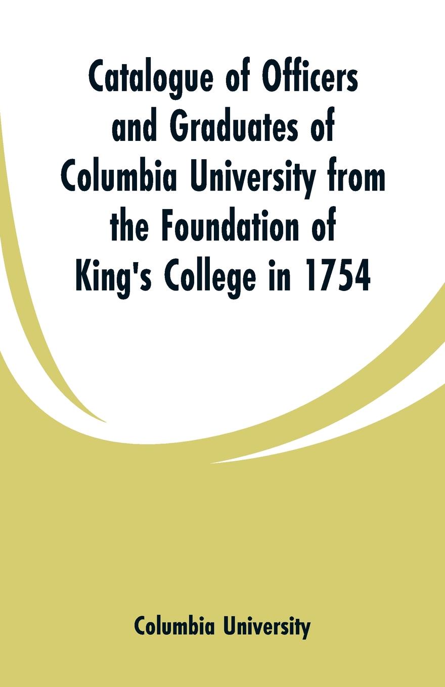 Catalogue of Officers and Graduates of Columbia University from the Foundation of King`s College in 1754