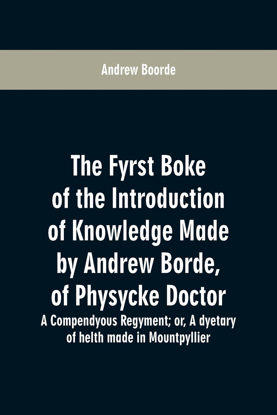 The fyrst boke of the introduction of knowledge made by Andrew Borde, of physycke doctor. A compendyous regyment. or, A dyetary of helth made in Mountpyllier