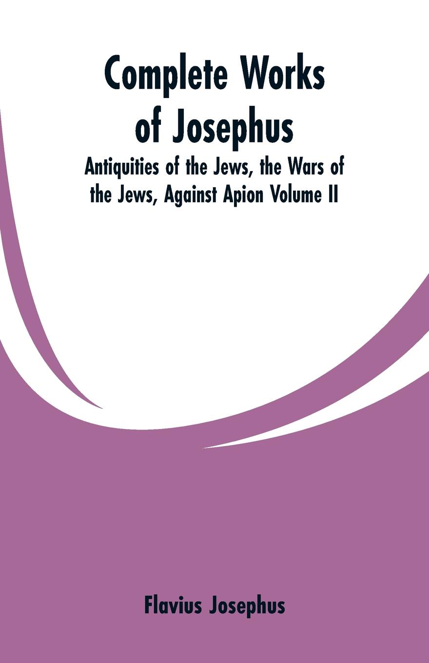 Complete Works of Josephus. Antiquities of the Jews, the Wars of the Jews, Against Apion Volume II
