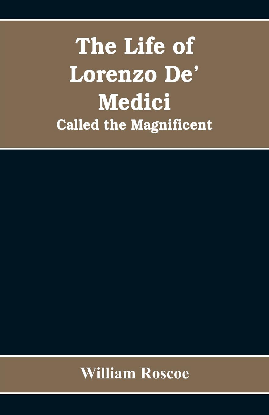 The Life of Lorenzo De` Medici. Called the Magnificent