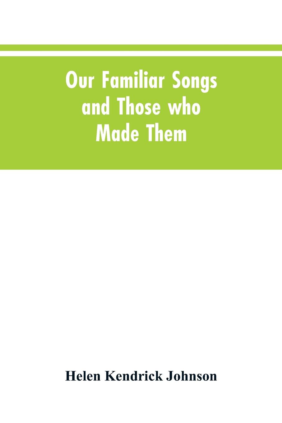 Our Familiar Songs and Those who Made Them. Three Hundred Standard Songs of the English-speaking Race, Arranged with Piano Accompaniment, and Preceded by Sketches of the Writers and Histories of the Songs