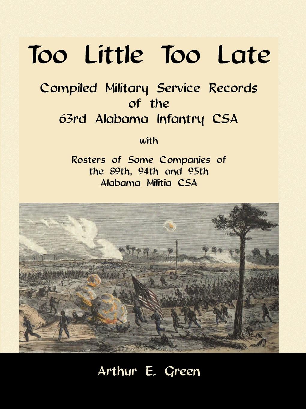 Too Little Too Late. Compiled Military Service Records of the 63rd Alabama Infantry CSA with Rosters of Some Companies of the 89th, 94th and 95th Alabama Militia CSA