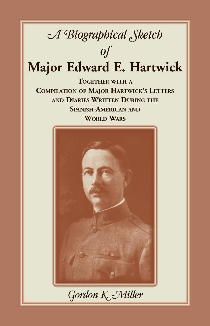 A Biographical Sketch of Major Edward E. Hartwick, Together with a Compilation of Major Hartwick`s Letters and Diaries Written During the Spanish-American and World Wars