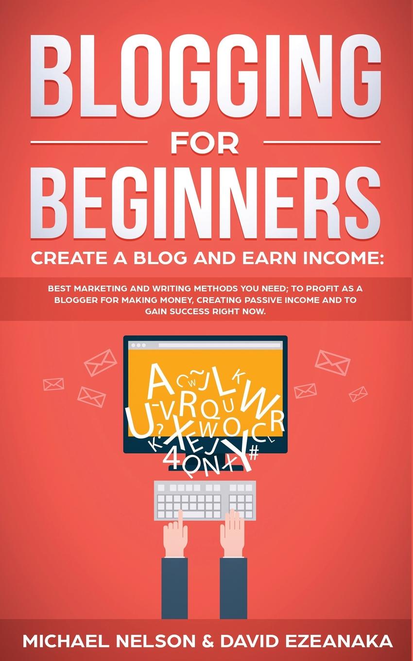 Blogging for Beginners Create a Blog and Earn Income. Best Marketing and Writing Methods You NEED; to Profit as a Blogger for Making Money, Creating Passive Income and to Gain Success RIGHT NOW.