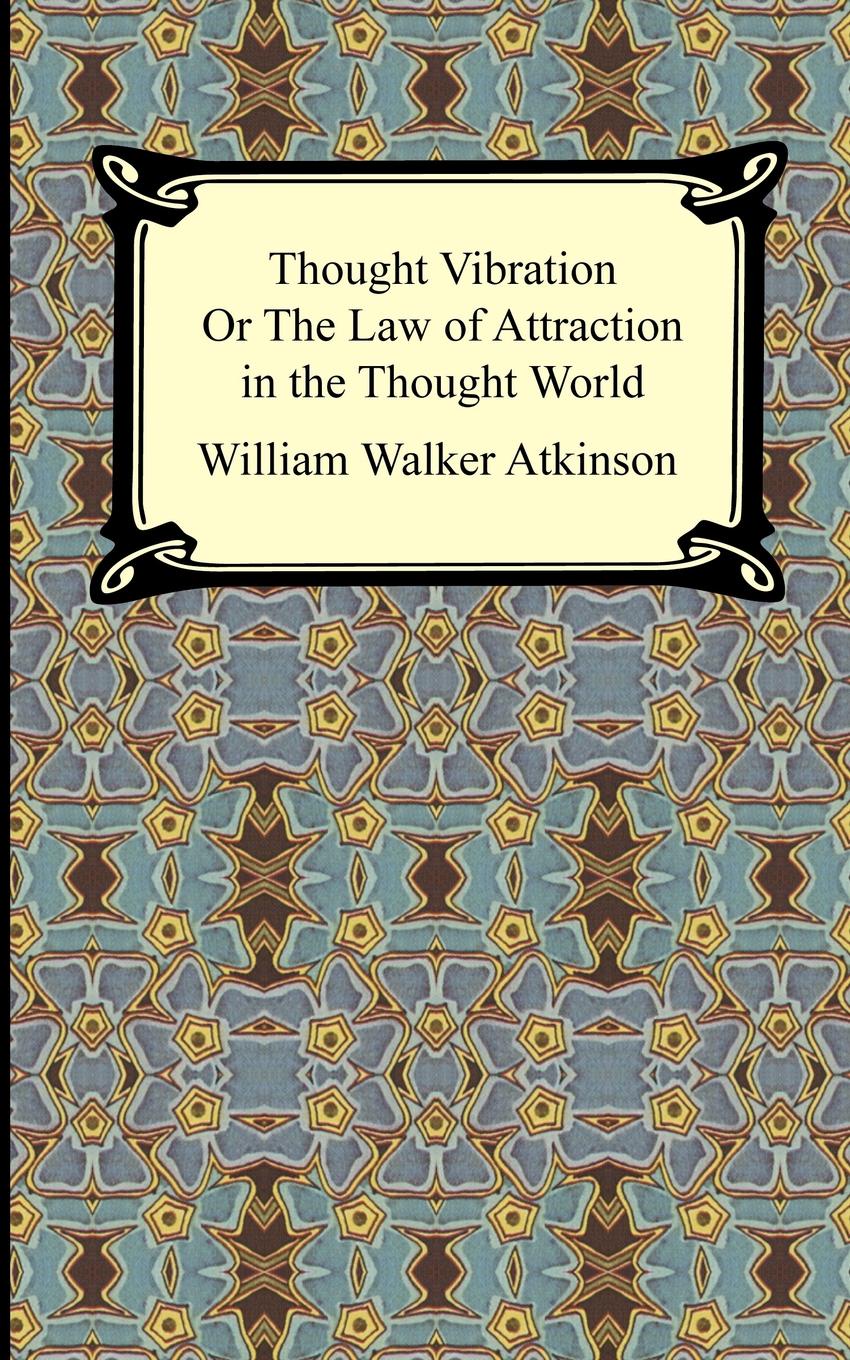William Walker Atkinson Thought Vibration, or The Law of Attraction in the Thought World William Walker Atkinson Thought Vibration, or The Law of Attraction in the Thought World