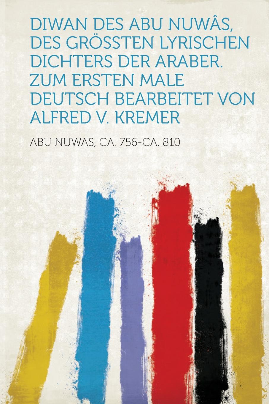 Diwan Des Abu Nuwas, Des Grossten Lyrischen Dichters Der Araber. Zum Ersten Male Deutsch Bearbeitet Von Alfred V. Kremer