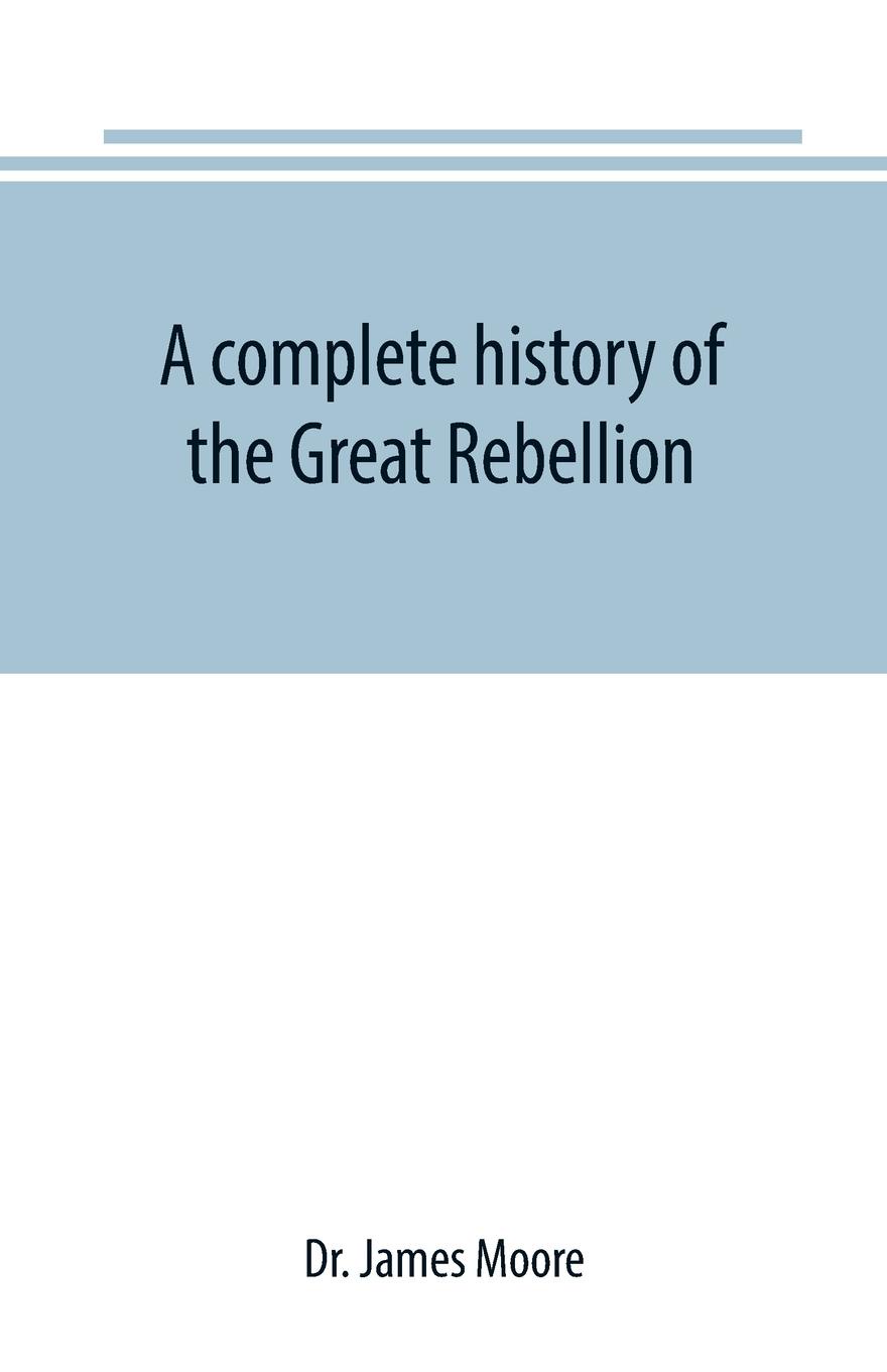 A complete history of the Great Rebellion ; or, The Civil War in the United States, 1861-1865 Comprising a full and impartial account of the Military and Naval Operations, with vivid and accurate descriptions of the various battles, bombardments, ...