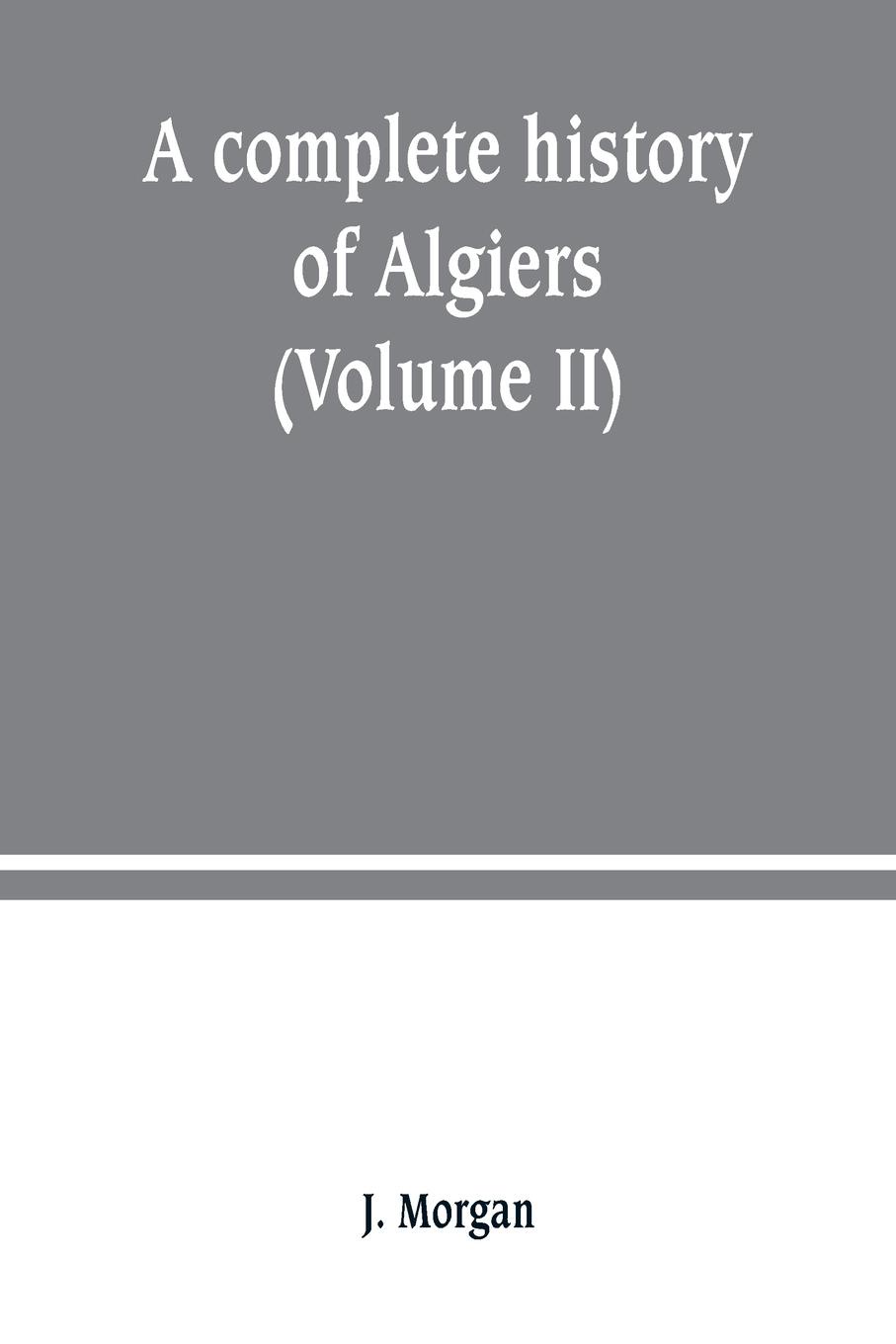 A complete history of Algiers. from the earlirft to the prefent times the whole interfperfed with many curious remarks and paffages, not touched on by any writer whatever (Volume II)