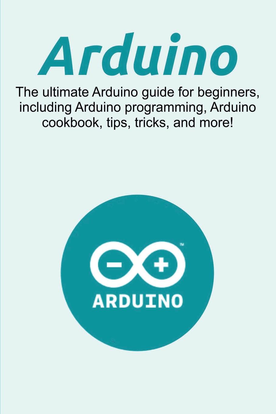 Arduino. The ultimate Arduino guide for beginners, including Arduino programming, Arduino cookbook, tips, tricks, and more!