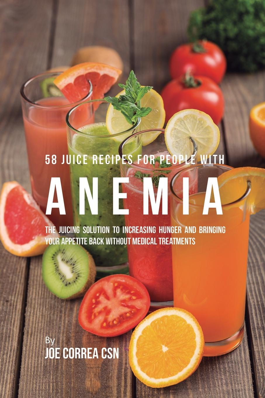 58 Juice Recipes for People with Anemia. The Juicing Solution to Increasing Hunger and Bringing Your Appetite Back without Medical Treatments