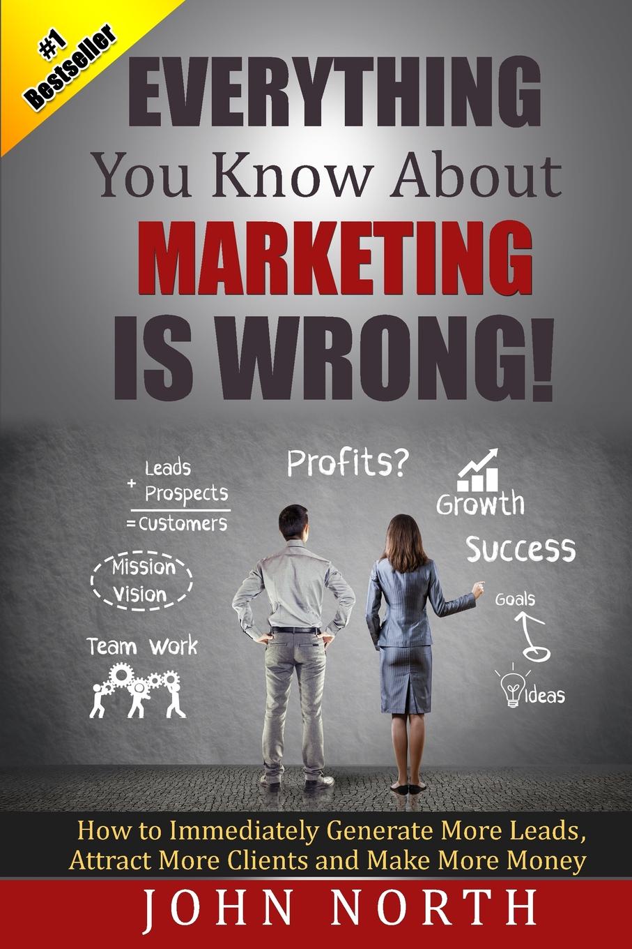 Everything You Know About Marketing Is Wrong!. How to Immediately Generate More Leads, Attract More Clients and Make More Money