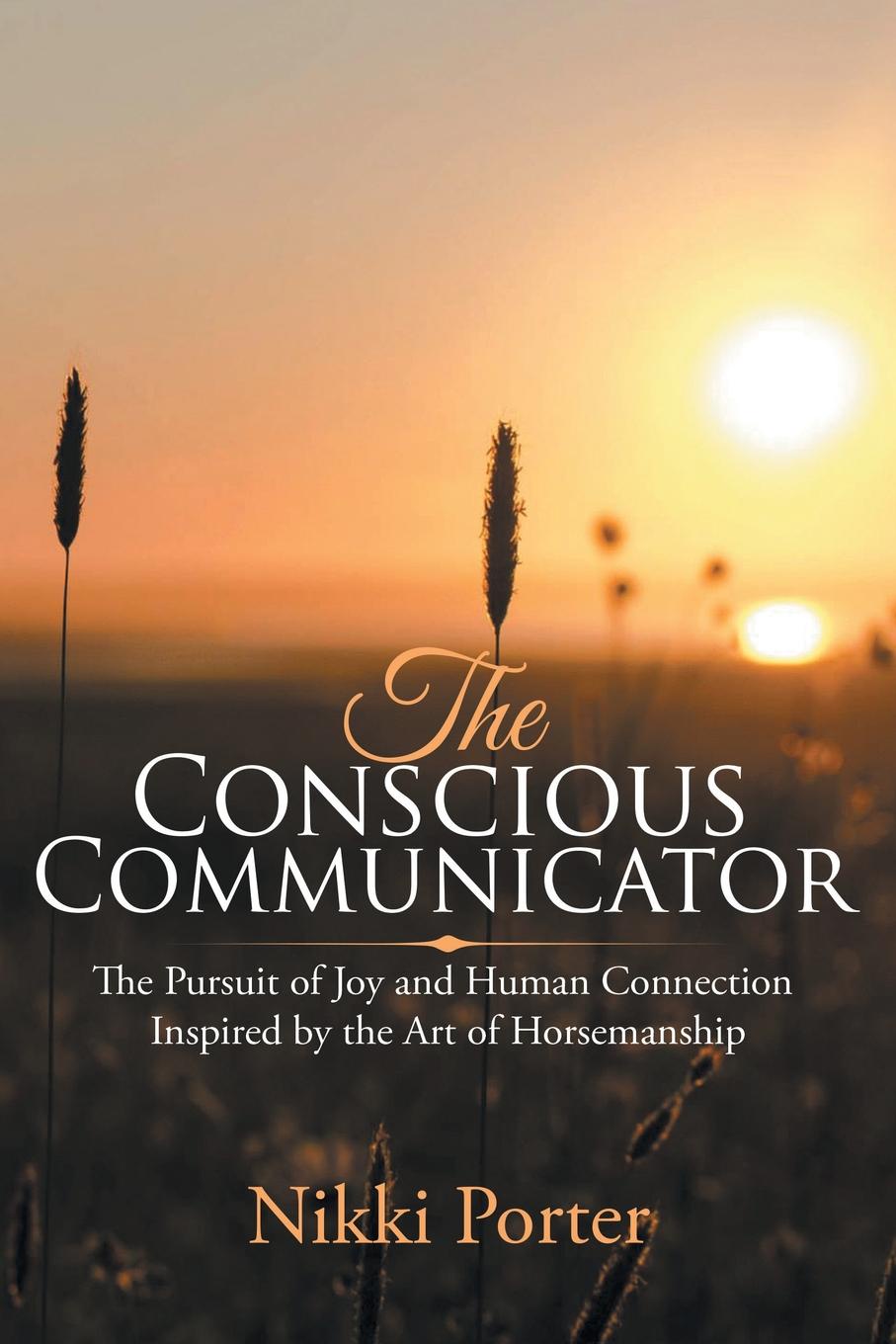 The Conscious Communicator. The Pursuit of Joy and Human Connection Inspired by the Art of Horsemanship