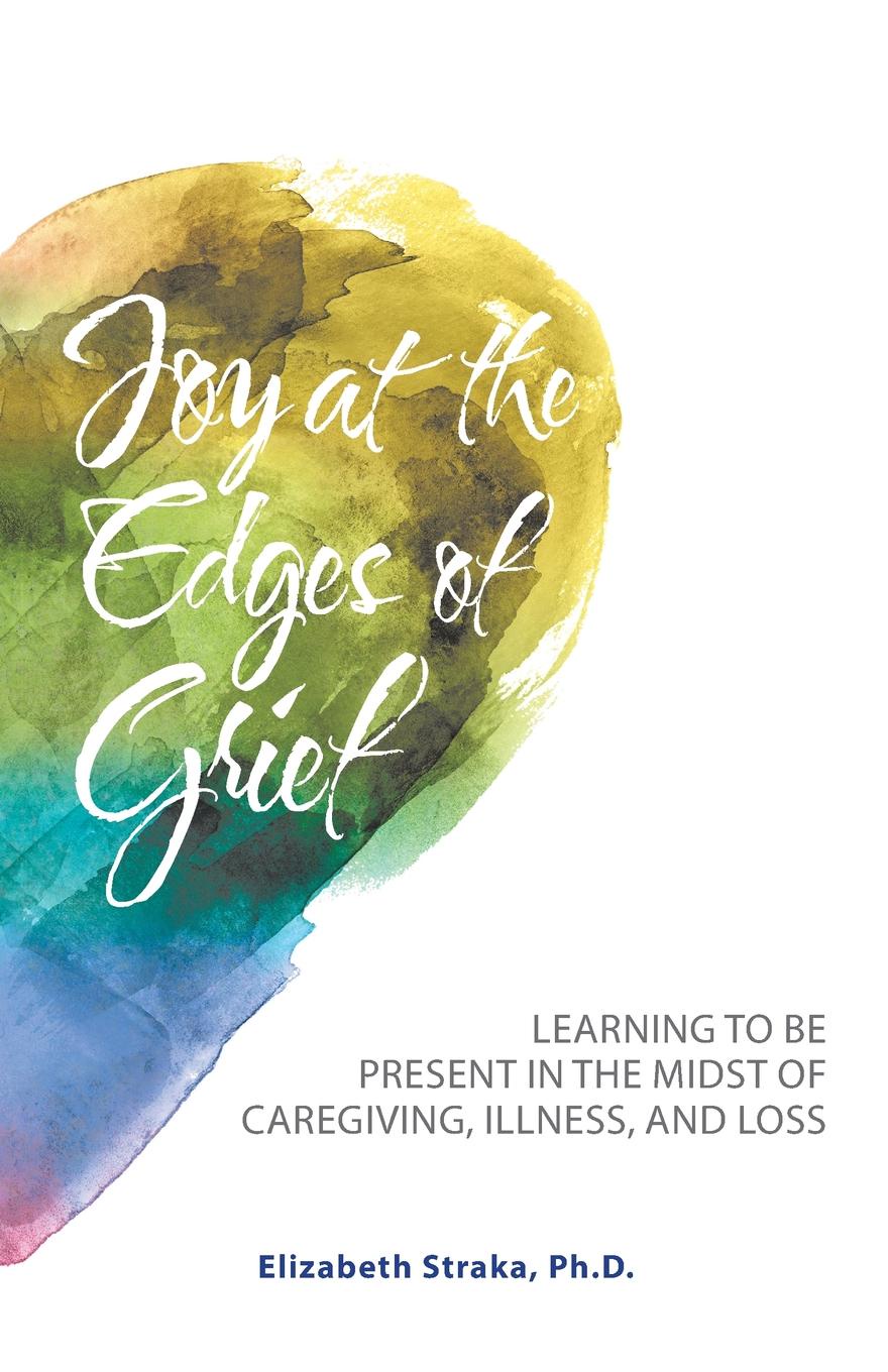 Joy at the Edges of Grief. Learning to Be Present in the Midst of Caregiving, Illness, and Loss