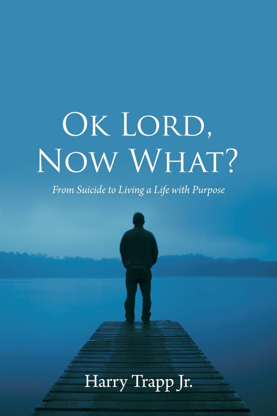 Ok Lord, Now What?. From Suicide to Living a Life with Purpose