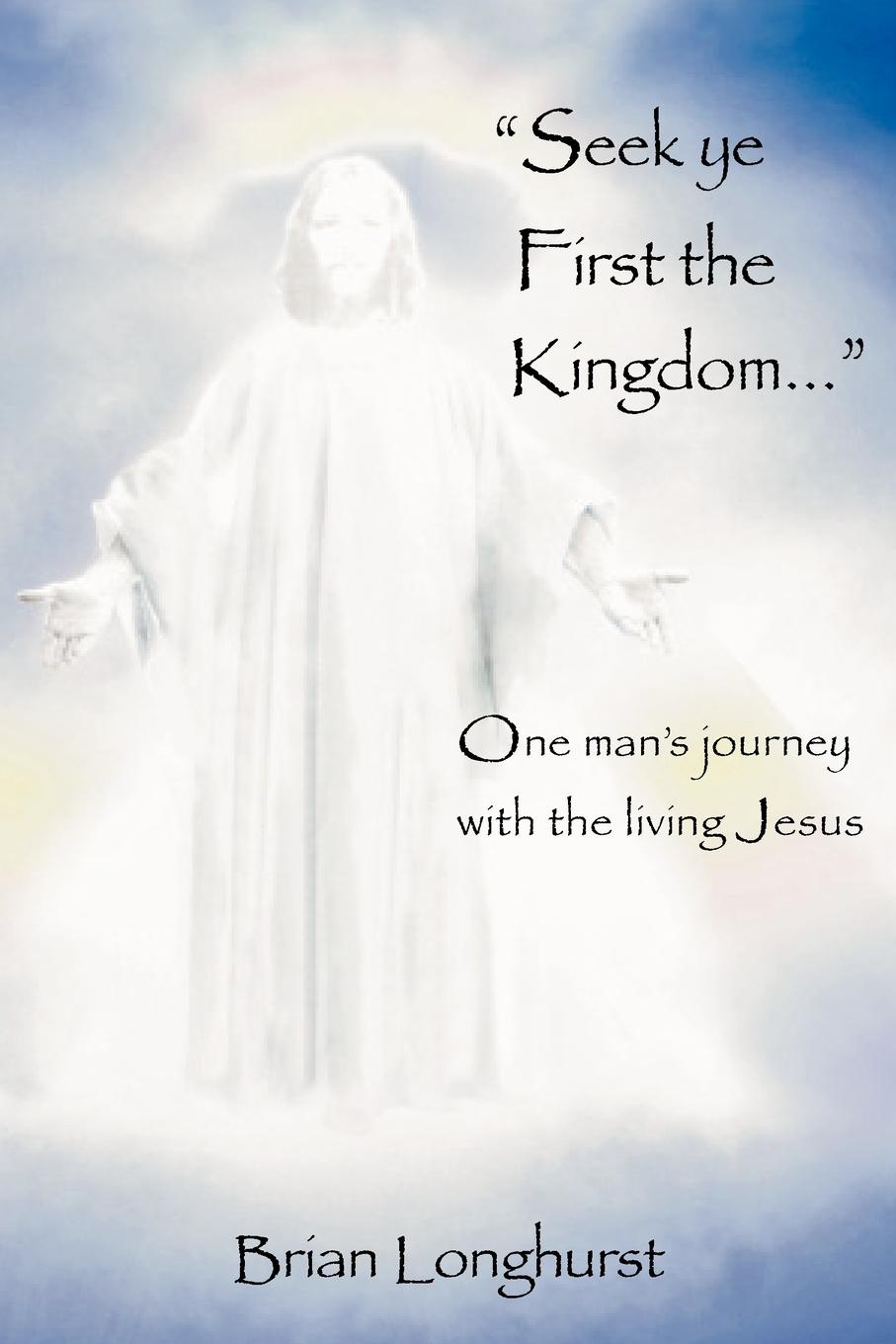 Seek Ye First the Kingdom. One Man`s Journey with the Living Jesus