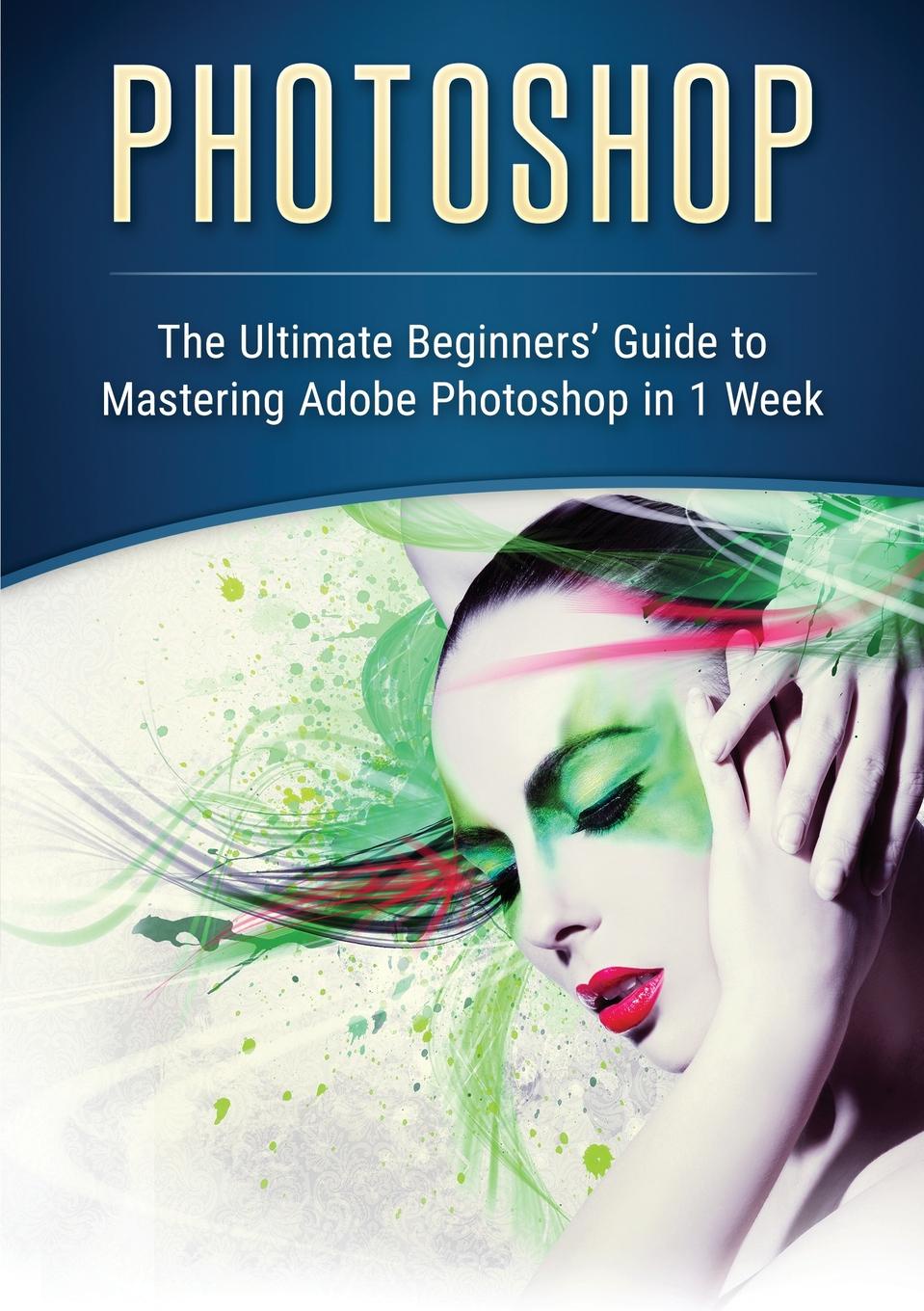 Photoshop. The Ultimate Beginners` Guide to Mastering Adobe Photoshop in 1 Week