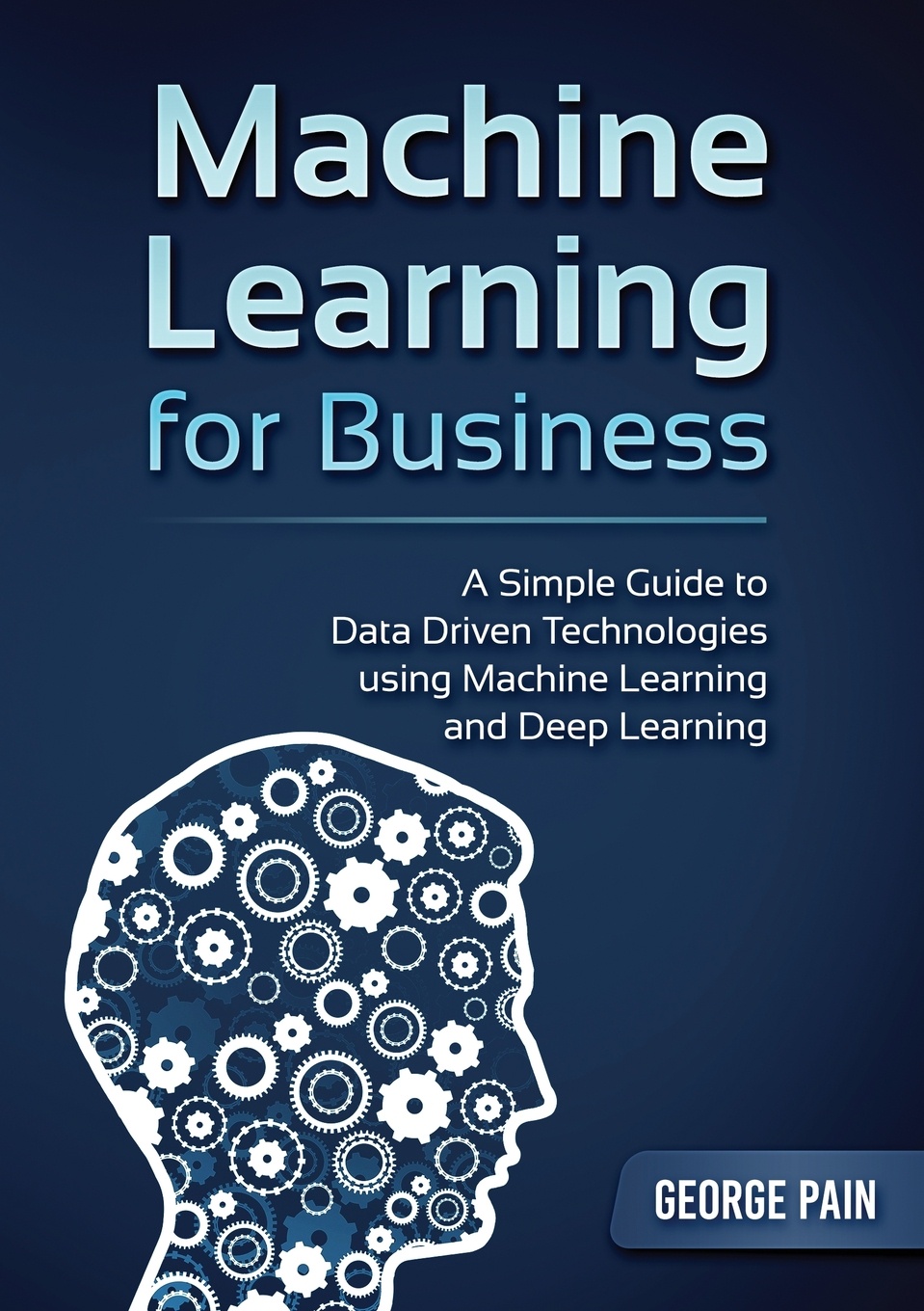 A Simple Guide to Data Driven Technologies using Machine Learning and Deep Learning. Machine Learning for Business