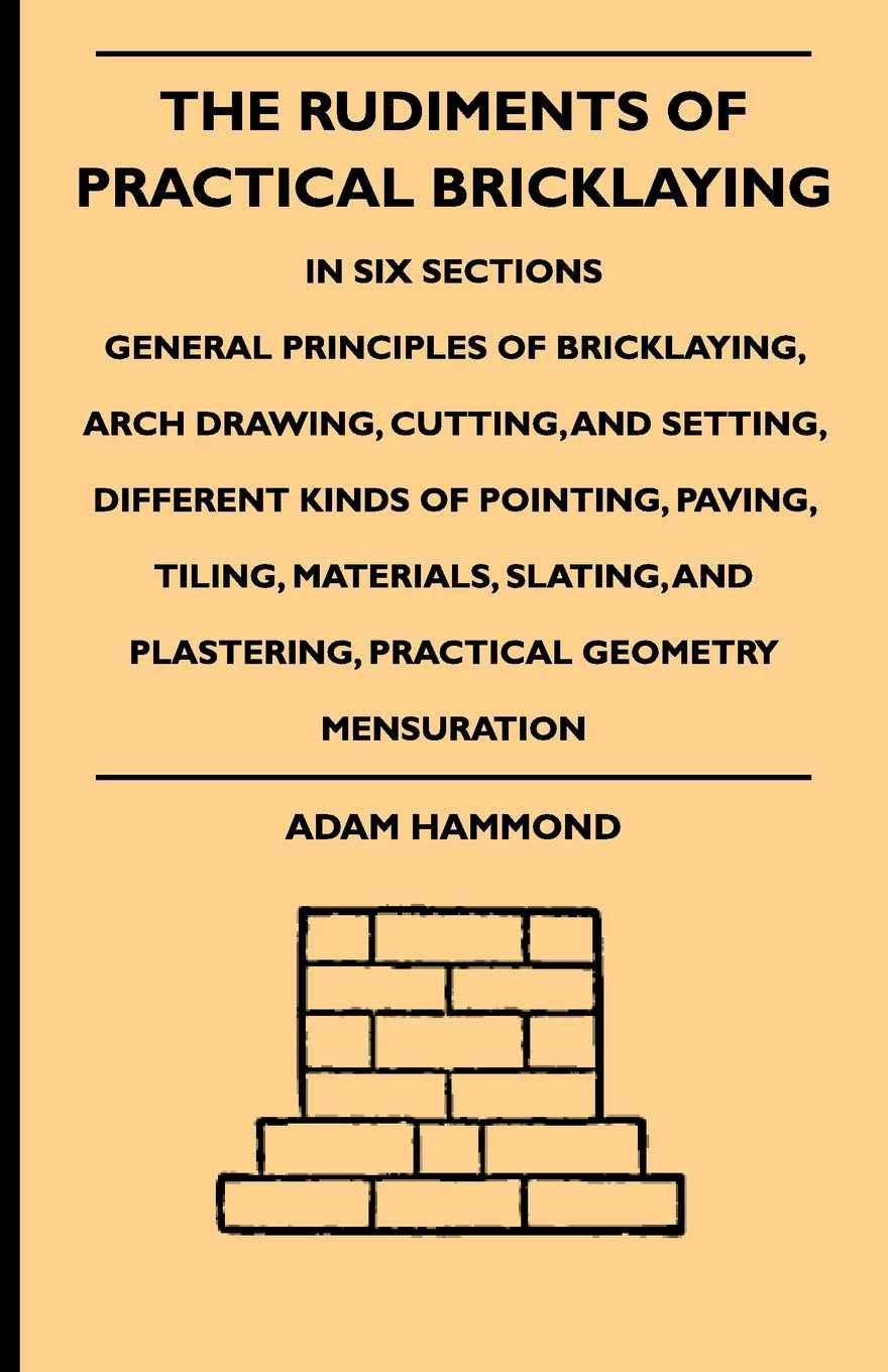 The Rudiments Of Practical Bricklaying - In Six Sections - General Principles Of Bricklaying, Arch Drawing, Cutting, And Setting, Different Kinds Of Pointing, Paving, Tiling, Materials, Slating, And Plastering, Practical Geometry Mensuration