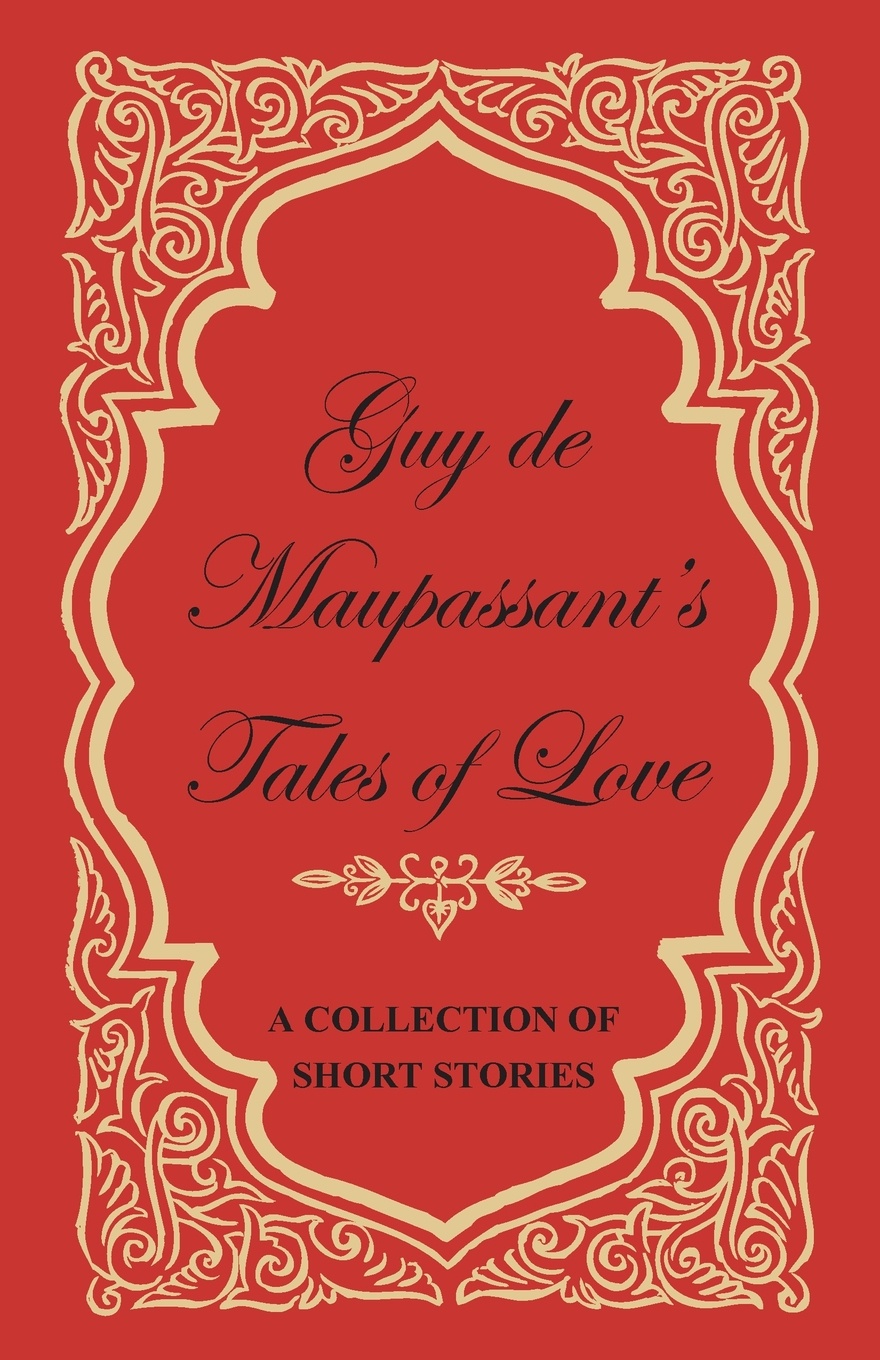 Guy de Maupassant`s Tales of Love - A Collection of Short Stories