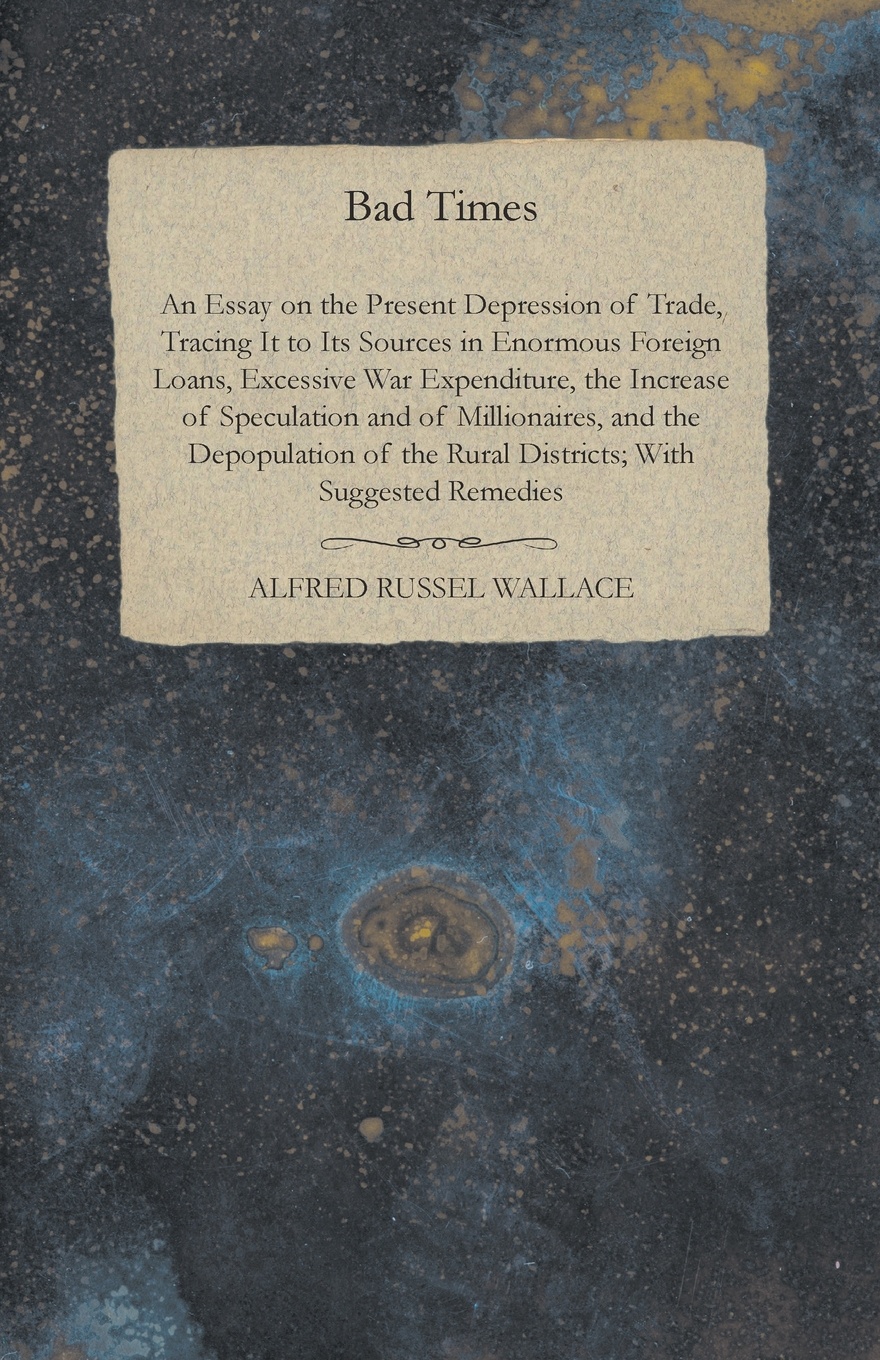 Bad Times - An Essay on the Present Depression of Trade, Tracing It to Its Sources in Enormous Foreign Loans, Excessive War Expenditure, the Increase of Speculation and of Millionaires, and the Depopulation of the Rural Districts; With Suggested R...