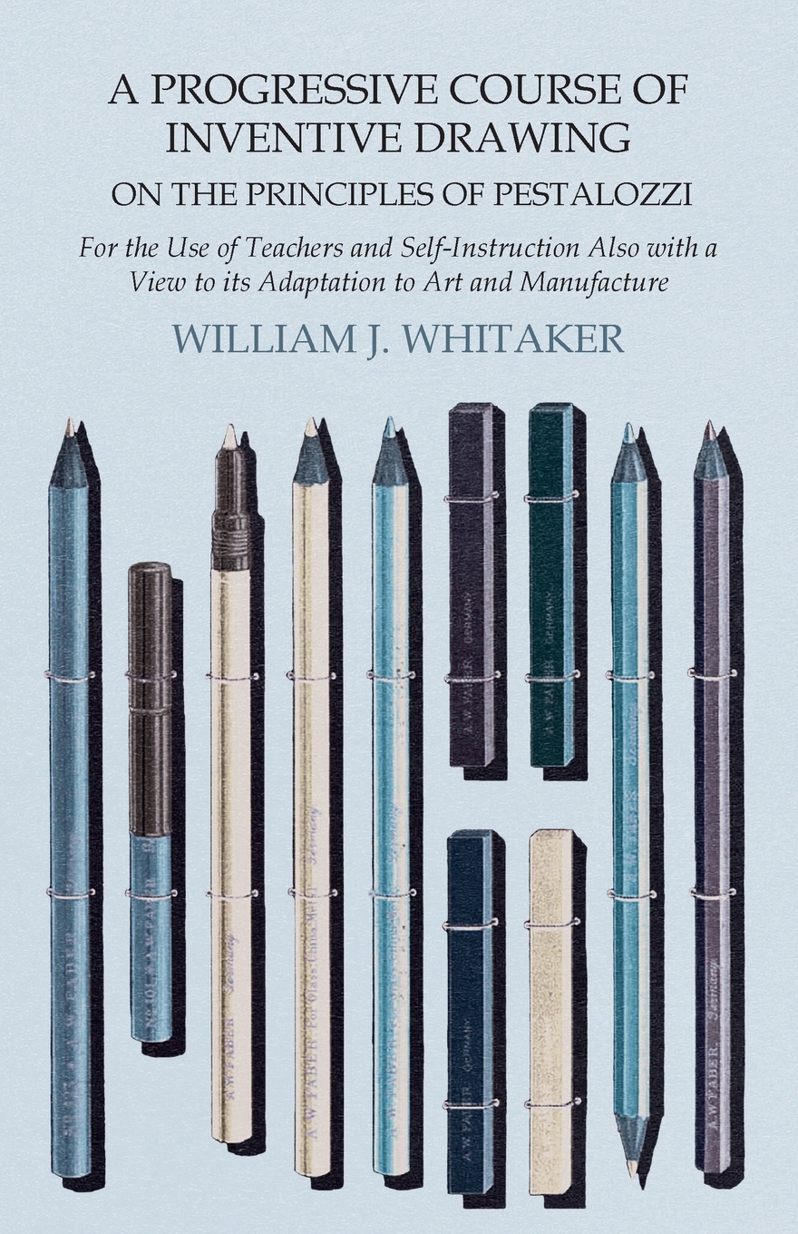 A Progressive Course of Inventive Drawing on the Principles of Pestalozzi - For the Use of Teachers and Self-Instruction Also with a View to its Adaptation to Art and Manufacture