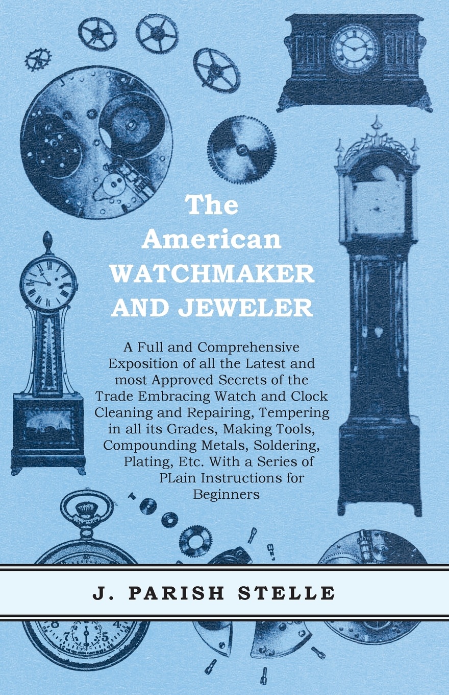 The American Watchmaker and Jeweler - A Full and Comprehensive Exposition of all the Latest and most Approved Secrets of the Trade Embracing Watch and Clock Cleaning and Repairing, Tempering in all its Grades, Making Tools, Compounding Metals, Sol...