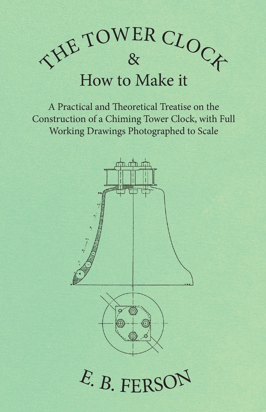 The Tower Clock and How to Make it - A Practical and Theoretical Treatise on the Construction of a Chiming Tower Clock, with Full Working Drawings Photographed to Scale