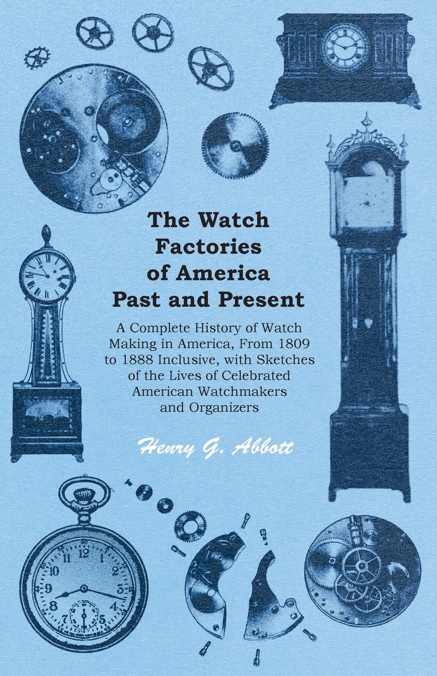 The Watch Factories of America Past and Present - A Complete History of Watch Making in America, From 1809 to 1888 Inclusive, with Sketches of the Lives of Celebrated American Watchmakers and Organizers