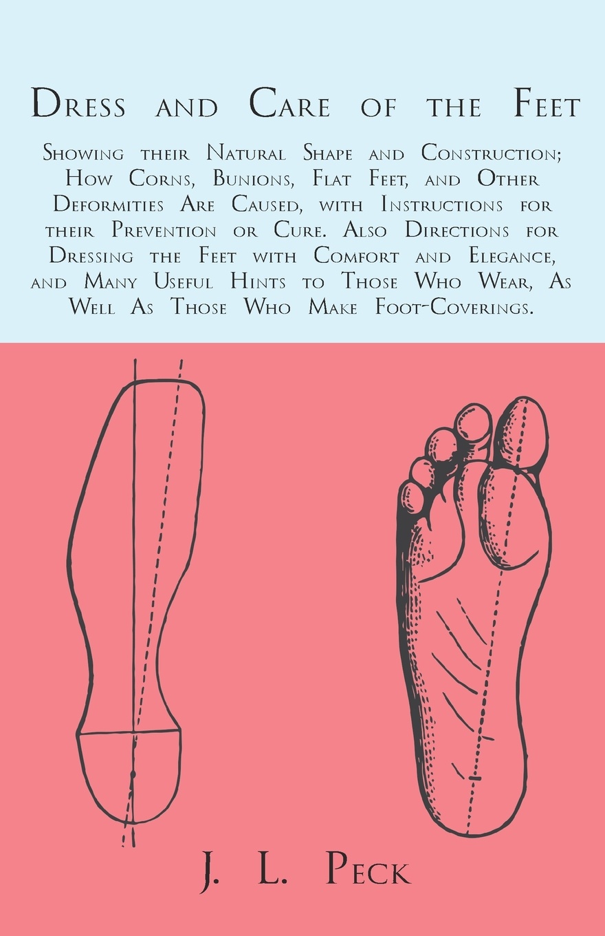 Dress and Care of the Feet; Showing their Natural Shape and Construction; How Corns, Bunions, Flat Feet, and Other Deformities Are Caused, with Instructions for their Prevention or Cure. Also Directions for Dressing the Feet with Comfort and Elega...