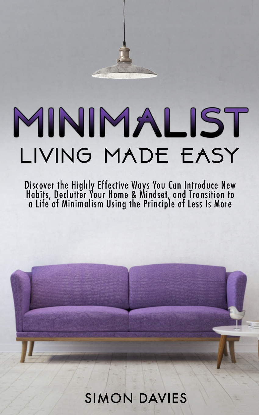 Minimalist Living Made Easy. Discover The Highly Effective Ways You Can Introduce New Habits, Declutter Your Home & Mindset, and Transition to a Life of Minimalism Using the Principle of Less Is More