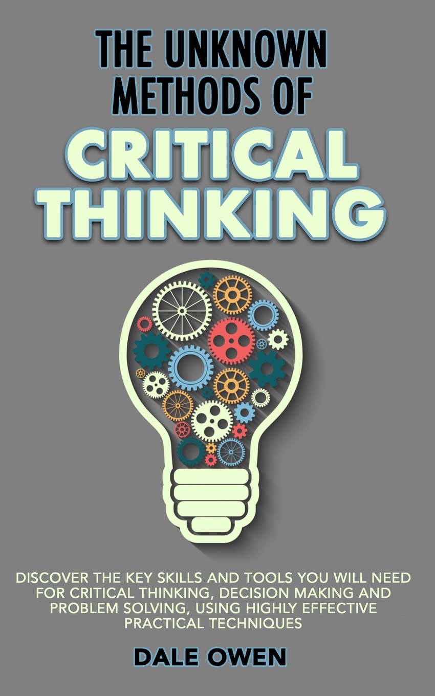 The Unknown Methods of Critical Thinking. Discover The Key Skills and Tools You Will Need for Critical Thinking, Decision Making and Problem Solving, Using Highly Effective Practical Techniques