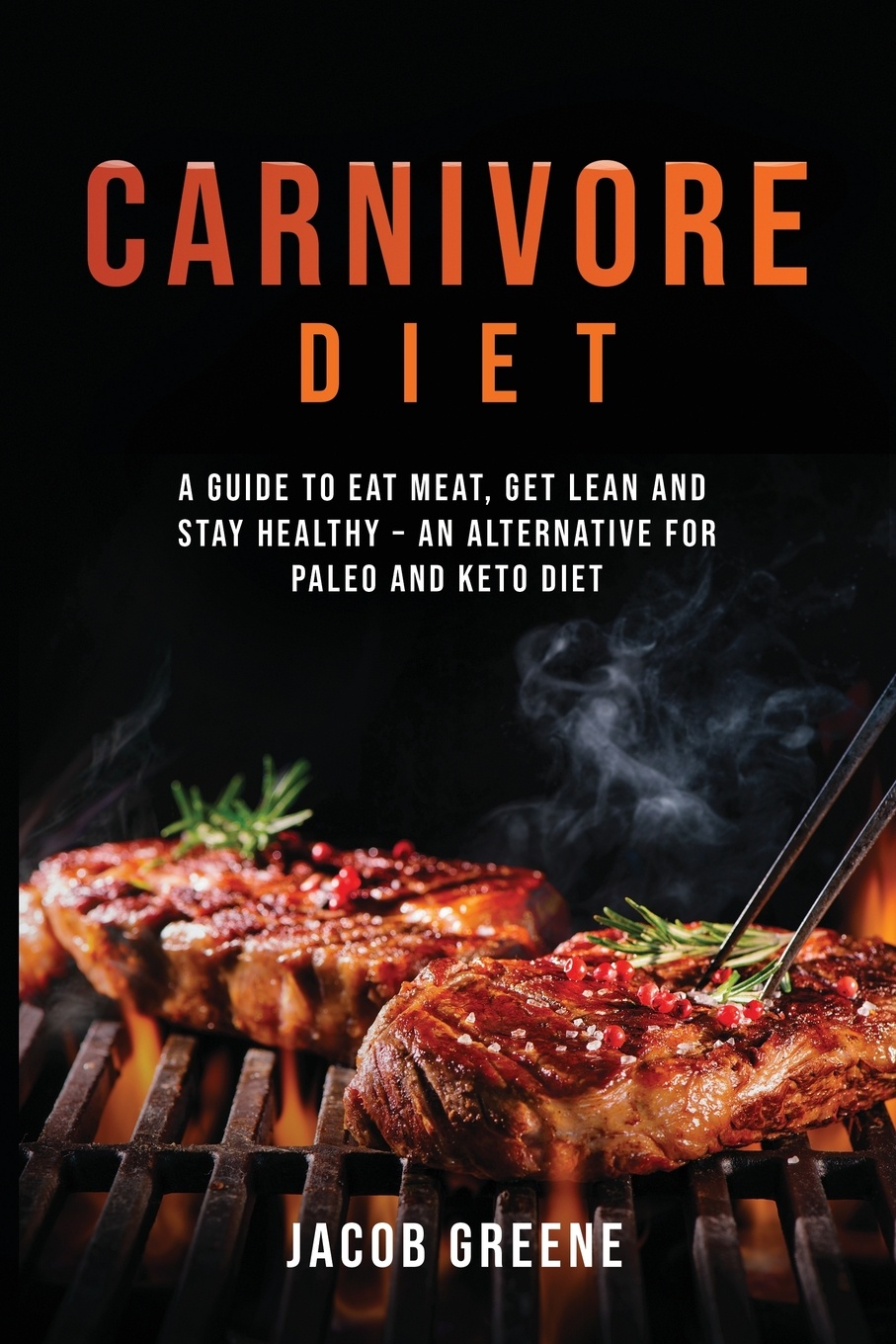 Carnivore Diet. A Guide to Eat Meat, Get Lean, and Stay Healthy an Alternative for Paleo and Keto Diet