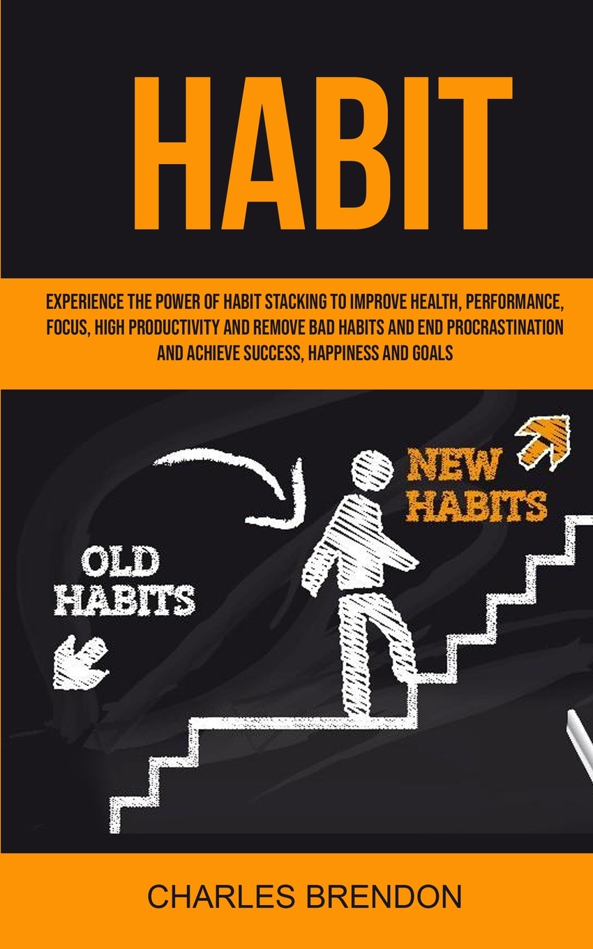 Habit. Experience The Power of Habit Stacking To Improve Health, Performance, Focus, High Productivity, And Remove Bad Habits And End Procrastination And Achieve Success, Happiness And Goals