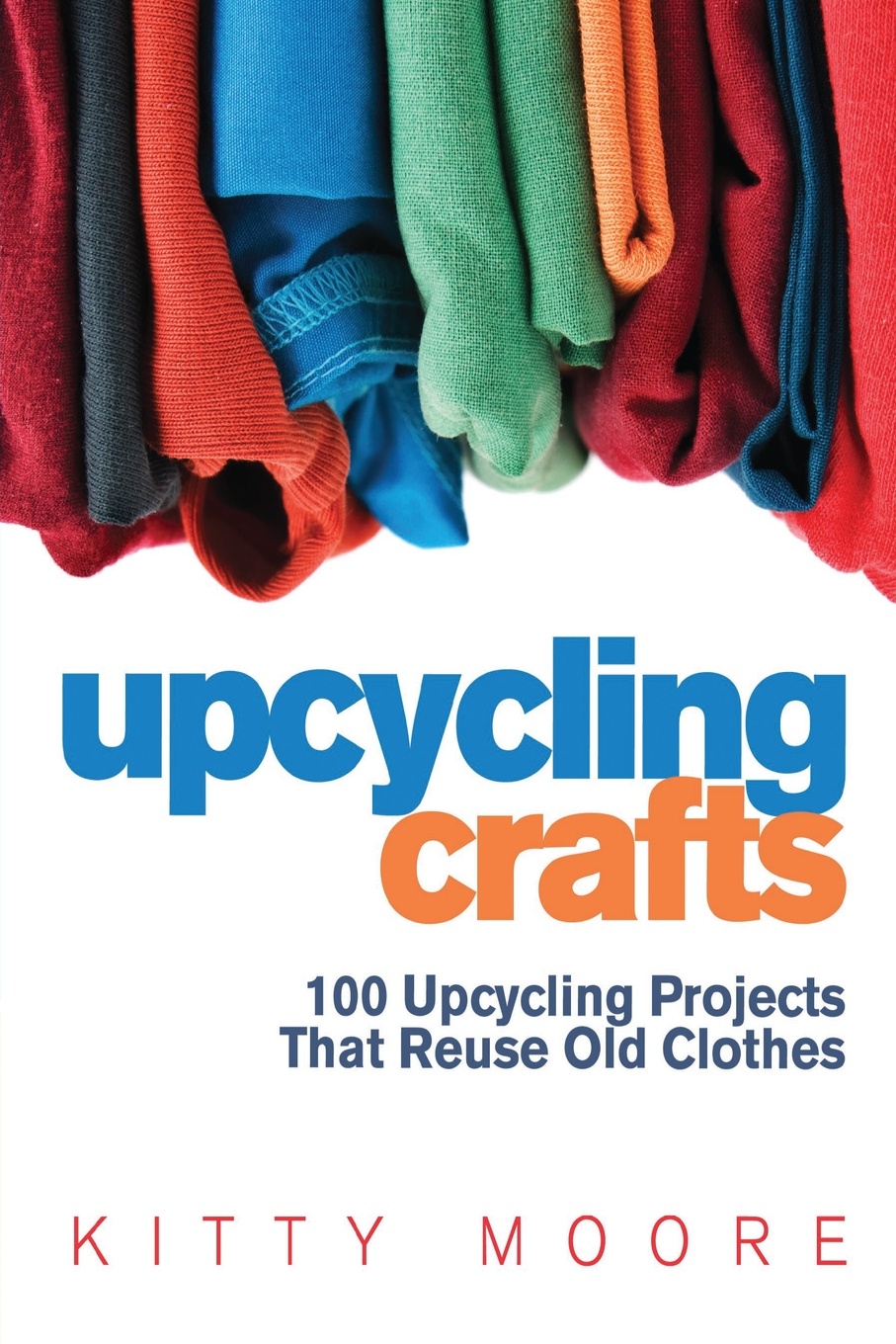 Upcycling Crafts (4th Edition). 100 Upcycling Projects That Reuse Old Clothes to Create Modern Fashion Accessories, Trendy New Clothes & Home Decor!