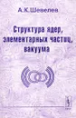 Структура ядер, элементарных частиц, вакуума - А. К. Шевелев