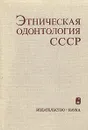 Этническая одонтология СССР - Г. Аксаянова,С. Сегеда,М. Пескина,А. Зубов,Н. Халдеева