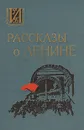 Рассказы о Ленине - Анна Ульянова- Елизарова,Дмитрий Ульянов,Мария Ульянова,Надежда Крупская