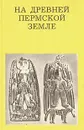 На древней Пермской земле - Чагин Георгий Николаевич