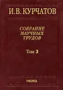 И. В. Курчатов. Собрание научных трудов. В 6 томах. Том 3. Атомный проект. Ядерные реакторы - И. В. Курчатов