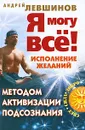 Я могу все! Исполнение желаний методом активизации подсознания - Андрей Левшинов