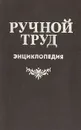 Ручной труд. Энциклопедия - Д. Евстигнеев,В. Круговов,Н. Павлов