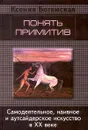 Понять примитив. Самодеятельное, наивное и аутсайдерское искусство в ХХ веке - Ксения Богемская