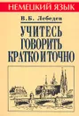Учитесь говорить кратко и точно. Пособие по немецкому языку - В. Б. Лебедев