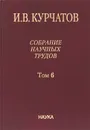 И. В. Курчатов. Собрание научных трудов. В 6 томах. Том 6. Ядерную энегрию - на благо человечества - И. В. Курчатов