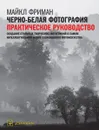Черно-белая фотография. Практическое руководство. Создание стильных творческих фотографий в самом интеллектуальном жанре современного фотоискусства - Майкл Фриман