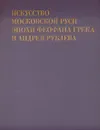 Искусство Московской Руси эпохи Феофана Грека и Андрея Рублева - М. А. Ильин