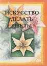 Искусство делать цветы - Е. П. Сухорукова, Л. Г. Чечулинская