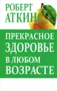 Прекрасное здоровье в любом возрасте - Роберт Аткинс