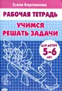 Учимся решать задачи. Рабочая тетрадь. Для детей 5-6 лет - Елена Бортникова