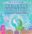 Женские практики. Осознанное Творение Жизни - Ольга Ангеловская